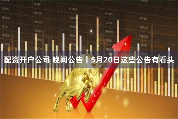 配资开户公司 晚间公告丨5月20日这些公告有看头