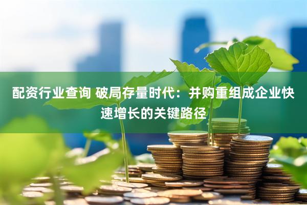 配资行业查询 破局存量时代：并购重组成企业快速增长的关键路径