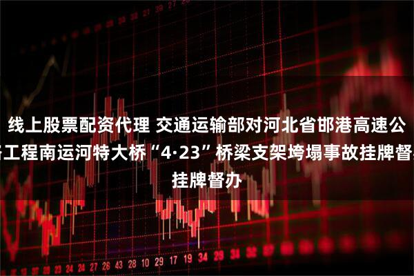 线上股票配资代理 交通运输部对河北省邯港高速公路工程南运河特大桥“4·23”桥梁支架垮塌事故挂牌督办