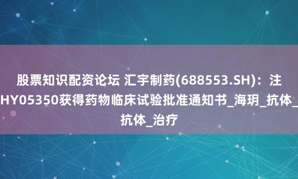 股票知识配资论坛 汇宇制药(688553.SH)：注射用HY05350获得药物临床试验批准通知书_海玥_抗体_治疗