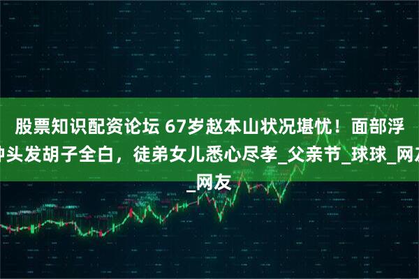 股票知识配资论坛 67岁赵本山状况堪忧！面部浮肿头发胡子全白，徒弟女儿悉心尽孝_父亲节_球球_网友