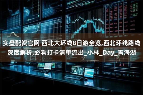 实盘配资官网 西北大环线8日游全览,西北环线路线深度解析,必看打卡清单流出_小林_Day_青海湖