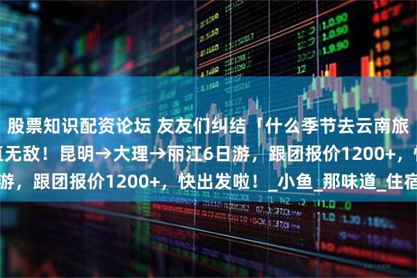 股票知识配资论坛 友友们纠结「什么季节去云南旅游最好」，暑假去简直无敌！昆明→大理→丽江6日游，跟团报价1200+，快出发啦！_小鱼_那味道_住宿