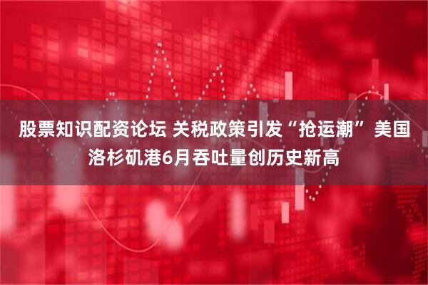 股票知识配资论坛 关税政策引发“抢运潮” 美国洛杉矶港6月吞吐量创历史新高