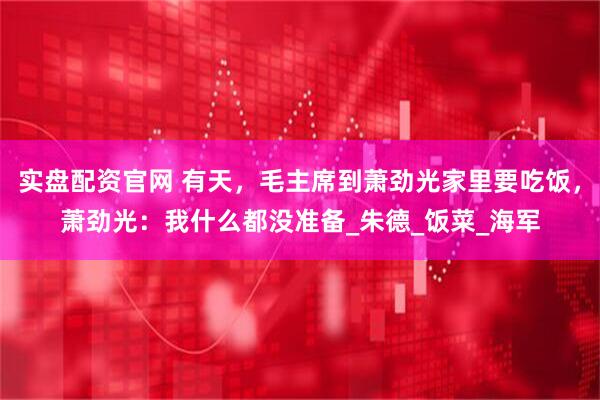 实盘配资官网 有天，毛主席到萧劲光家里要吃饭，萧劲光：我什么都没准备_朱德_饭菜_海军