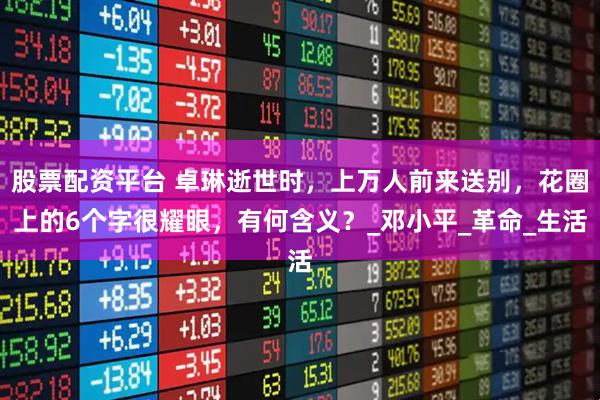 股票配资平台 卓琳逝世时，上万人前来送别，花圈上的6个字很耀眼，有何含义？_邓小平_革命_生活