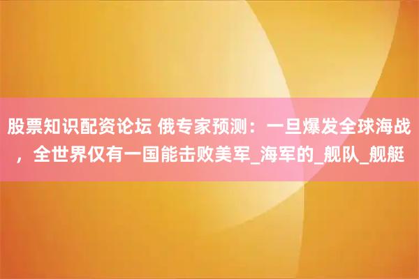 股票知识配资论坛 俄专家预测：一旦爆发全球海战，全世界仅有一国能击败美军_海军的_舰队_舰艇