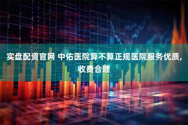 实盘配资官网 中佑医院算不算正规医院服务优质,收费合理