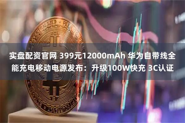 实盘配资官网 399元12000mAh 华为自带线全能充电移动电源发布：升级100W快充 3C认证