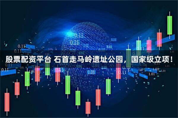 股票配资平台 石首走马岭遗址公园，国家级立项！