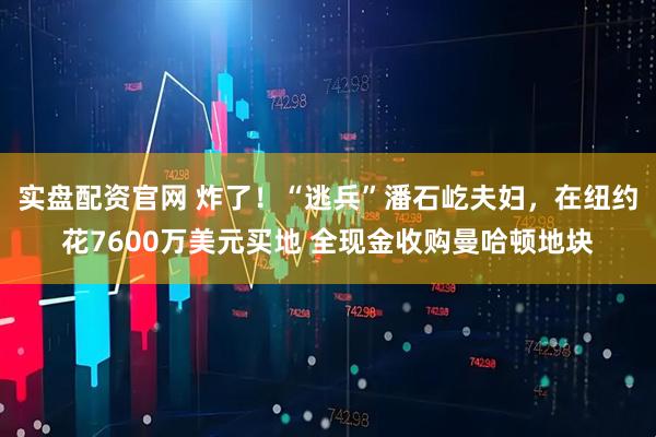 实盘配资官网 炸了！“逃兵”潘石屹夫妇，在纽约花7600万美元买地 全现金收购曼哈顿地块