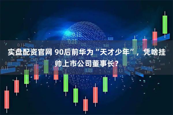 实盘配资官网 90后前华为“天才少年”，凭啥挂帅上市公司董事长？