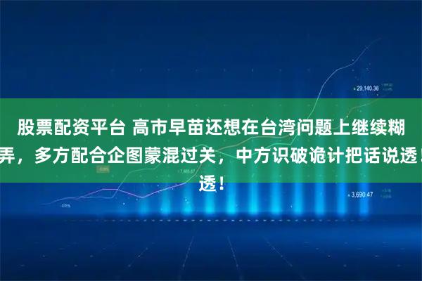 股票配资平台 高市早苗还想在台湾问题上继续糊弄，多方配合企图蒙混过关，中方识破诡计把话说透！