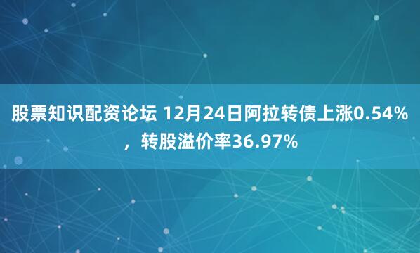 股票知识配资论坛 12月24日阿拉转债上涨0.54%，转股溢价率36.97%